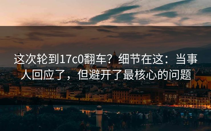 这次轮到17c0翻车？细节在这：当事人回应了，但避开了最核心的问题
