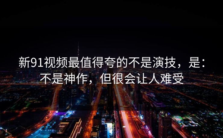新91视频最值得夸的不是演技，是：不是神作，但很会让人难受