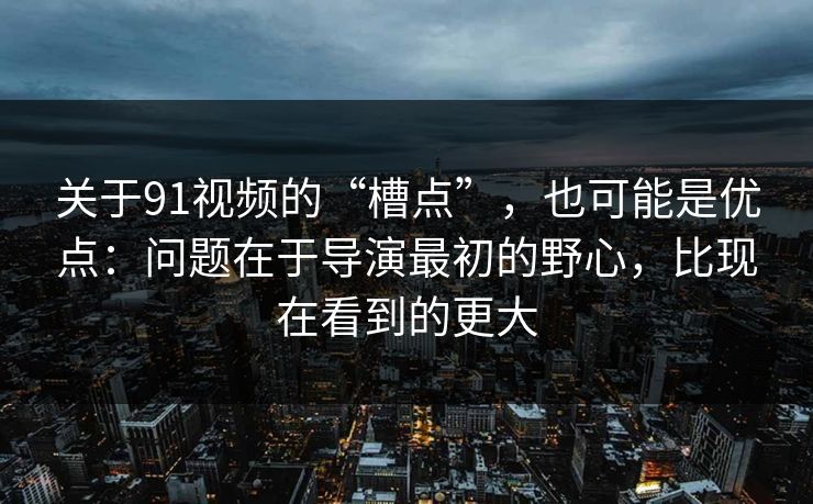 关于91视频的“槽点”，也可能是优点：问题在于导演最初的野心，比现在看到的更大
