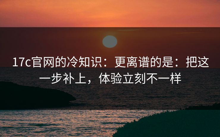 17c官网的冷知识：更离谱的是：把这一步补上，体验立刻不一样