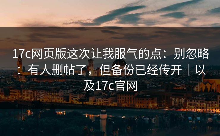 17c网页版这次让我服气的点：别忽略：有人删帖了，但备份已经传开｜以及17c官网