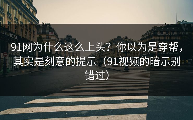 91网为什么这么上头？你以为是穿帮，其实是刻意的提示（91视频的暗示别错过）