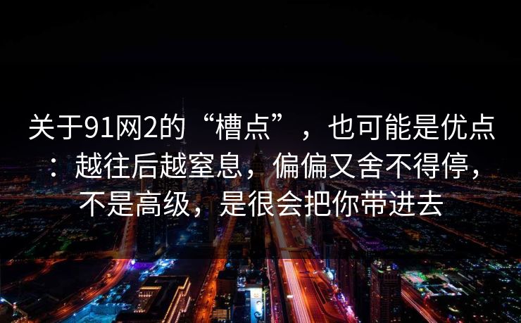 关于91网2的“槽点”，也可能是优点：越往后越窒息，偏偏又舍不得停，不是高级，是很会把你带进去