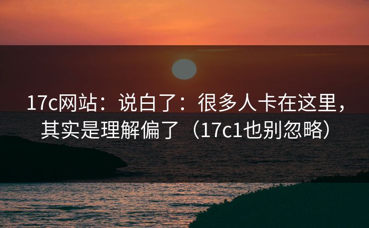 17c网站：说白了：很多人卡在这里，其实是理解偏了（17c1也别忽略）