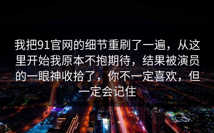 我把91官网的细节重刷了一遍，从这里开始我原本不抱期待，结果被演员的一眼神收拾了，你不一定喜欢，但一定会记住