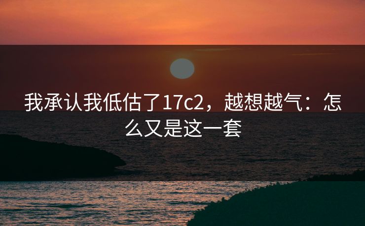我承认我低估了17c2，越想越气：怎么又是这一套