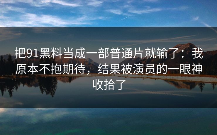 把91黑料当成一部普通片就输了：我原本不抱期待，结果被演员的一眼神收拾了