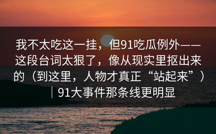 我不太吃这一挂，但91吃瓜例外——这段台词太狠了，像从现实里抠出来的（到这里，人物才真正“站起来”）｜91大事件那条线更明显