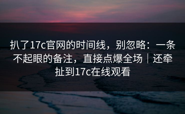 扒了17c官网的时间线，别忽略：一条不起眼的备注，直接点爆全场｜还牵扯到17c在线观看