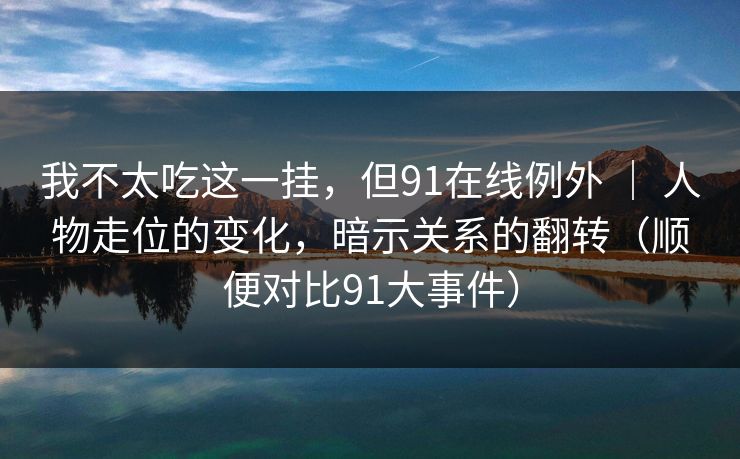 我不太吃这一挂，但91在线例外 ｜ 人物走位的变化，暗示关系的翻转（顺便对比91大事件）