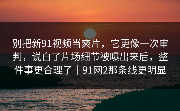 别把新91视频当爽片，它更像一次审判，说白了片场细节被曝出来后，整件事更合理了｜91网2那条线更明显