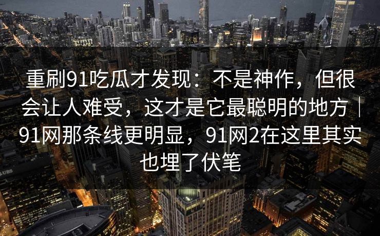 重刷91吃瓜才发现：不是神作，但很会让人难受，这才是它最聪明的地方｜91网那条线更明显，91网2在这里其实也埋了伏笔