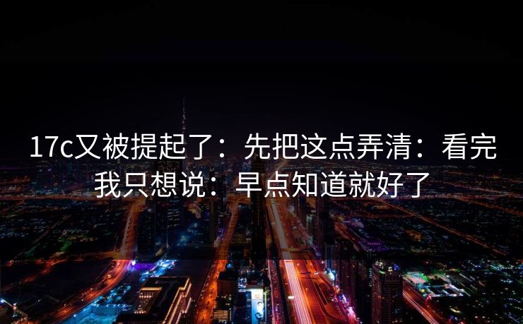 17c又被提起了：先把这点弄清：看完我只想说：早点知道就好了
