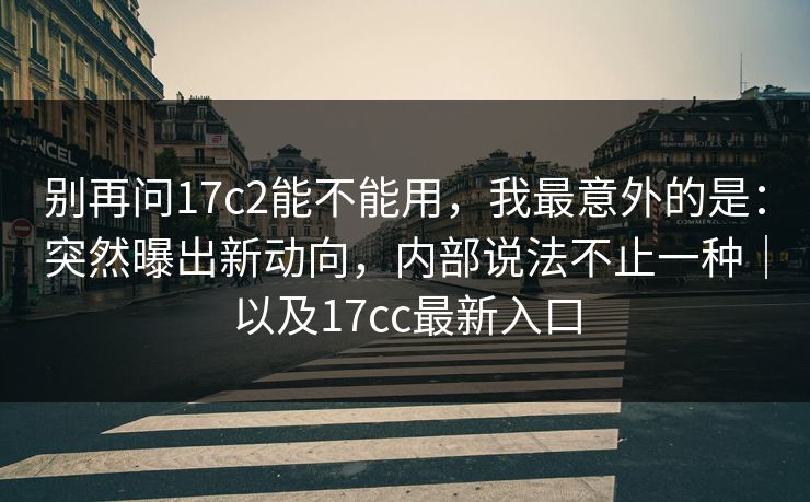 别再问17c2能不能用，我最意外的是：突然曝出新动向，内部说法不止一种｜以及17cc最新入口