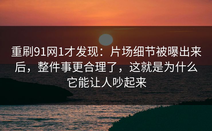 重刷91网1才发现：片场细节被曝出来后，整件事更合理了，这就是为什么它能让人吵起来