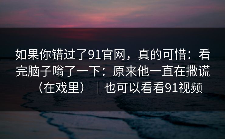 如果你错过了91官网，真的可惜：看完脑子嗡了一下：原来他一直在撒谎（在戏里）｜也可以看看91视频