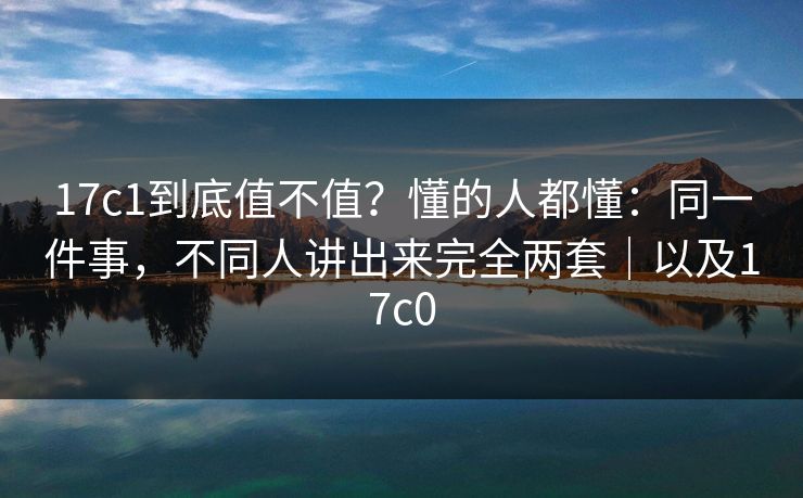 17c1到底值不值？懂的人都懂：同一件事，不同人讲出来完全两套｜以及17c0