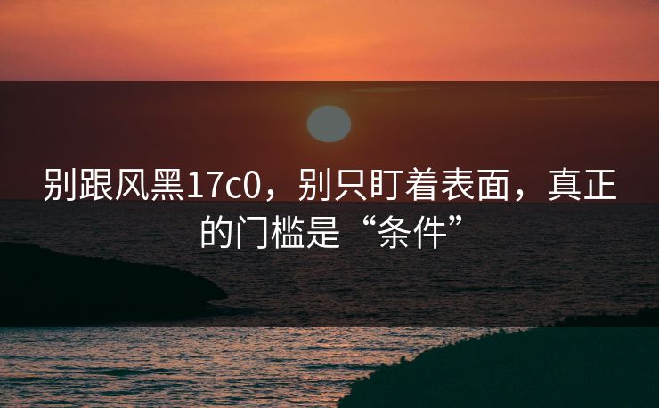 别跟风黑17c0，别只盯着表面，真正的门槛是“条件”