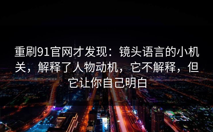 重刷91官网才发现：镜头语言的小机关，解释了人物动机，它不解释，但它让你自己明白