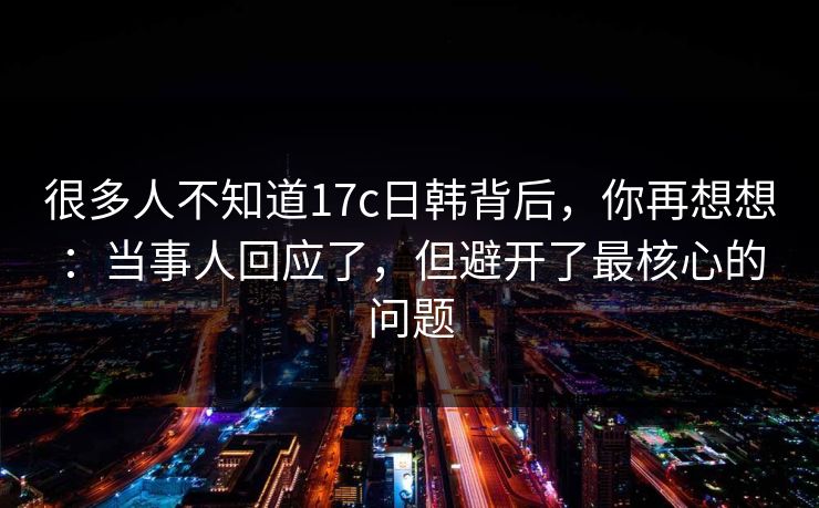 很多人不知道17c日韩背后，你再想想：当事人回应了，但避开了最核心的问题