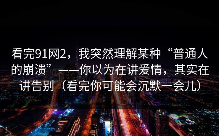看完91网2，我突然理解某种“普通人的崩溃”——你以为在讲爱情，其实在讲告别（看完你可能会沉默一会儿）