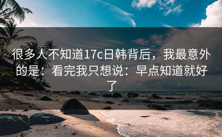 很多人不知道17c日韩背后，我最意外的是：看完我只想说：早点知道就好了