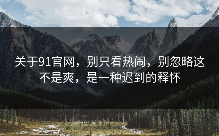关于91官网，别只看热闹，别忽略这不是爽，是一种迟到的释怀