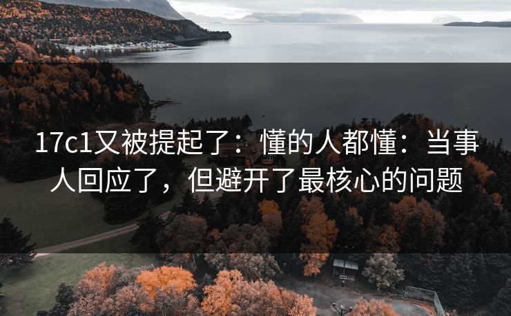 17c1又被提起了：懂的人都懂：当事人回应了，但避开了最核心的问题