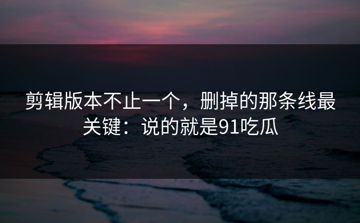 剪辑版本不止一个，删掉的那条线最关键：说的就是91吃瓜