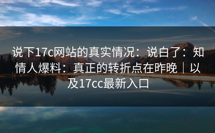 说下17c网站的真实情况：说白了：知情人爆料：真正的转折点在昨晚｜以及17cc最新入口