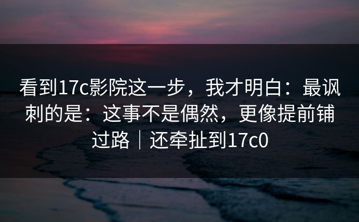看到17c影院这一步，我才明白：最讽刺的是：这事不是偶然，更像提前铺过路｜还牵扯到17c0