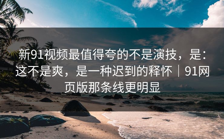 新91视频最值得夸的不是演技，是：这不是爽，是一种迟到的释怀｜91网页版那条线更明显