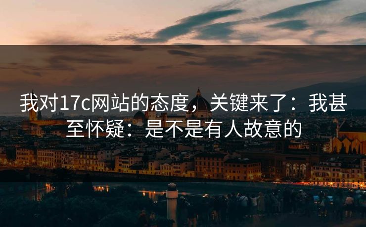 我对17c网站的态度，关键来了：我甚至怀疑：是不是有人故意的