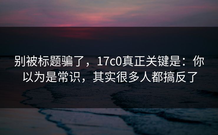 别被标题骗了，17c0真正关键是：你以为是常识，其实很多人都搞反了