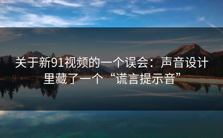 关于新91视频的一个误会：声音设计里藏了一个“谎言提示音”