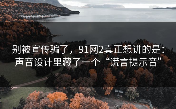 别被宣传骗了，91网2真正想讲的是：声音设计里藏了一个“谎言提示音”