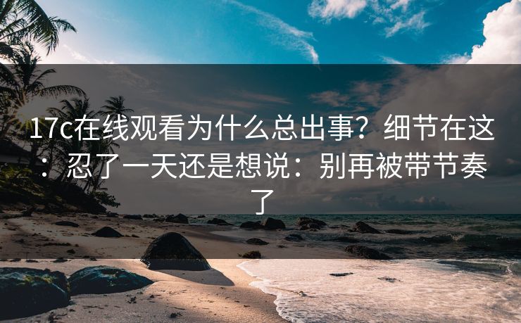 17c在线观看为什么总出事？细节在这：忍了一天还是想说：别再被带节奏了