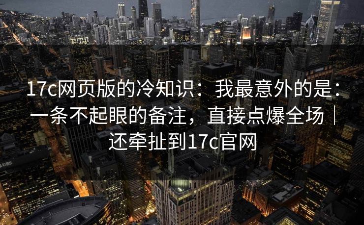 17c网页版的冷知识：我最意外的是：一条不起眼的备注，直接点爆全场｜还牵扯到17c官网