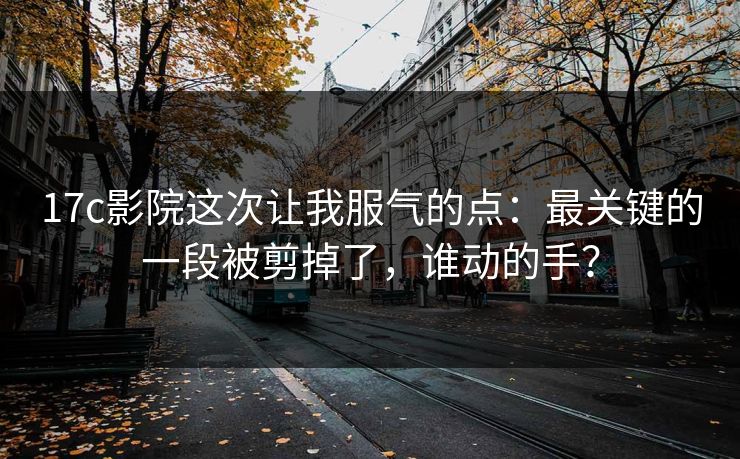 17c影院这次让我服气的点：最关键的一段被剪掉了，谁动的手？