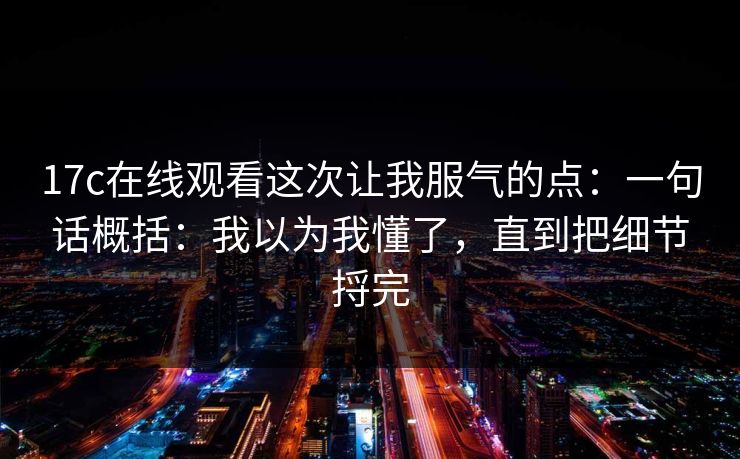 17c在线观看这次让我服气的点：一句话概括：我以为我懂了，直到把细节捋完