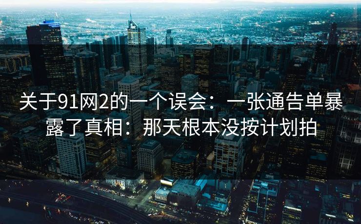 关于91网2的一个误会：一张通告单暴露了真相：那天根本没按计划拍