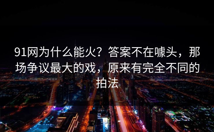91网为什么能火?答案不在噱头,那场争议最大的戏,原来有完全不同的拍法 91网为什么能火?答案不在噱头,那场争议最大的戏,原来有完全不同的拍法