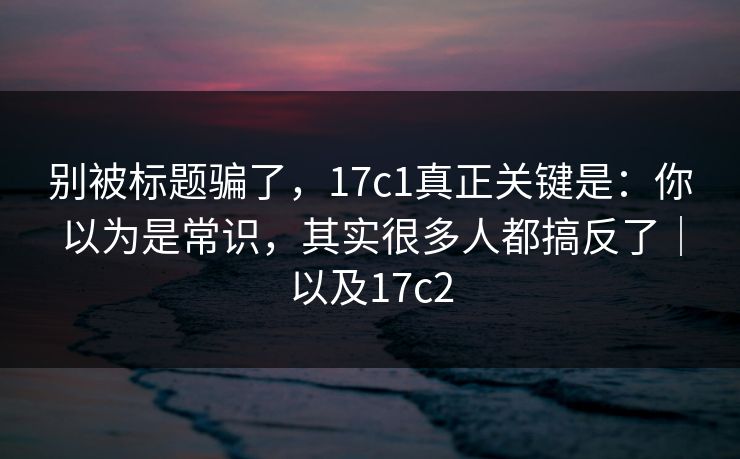 别被标题骗了,17c1真正关键是:你以为是常识,其实很多人都搞反了|以及17c2 别被标题骗了,17c1真正关键是:你以为是常识,其实很多人都搞反了|以及17c2