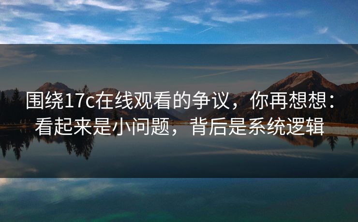 围绕17c在线观看的争议，你再想想：看起来是小问题，背后是系统逻辑