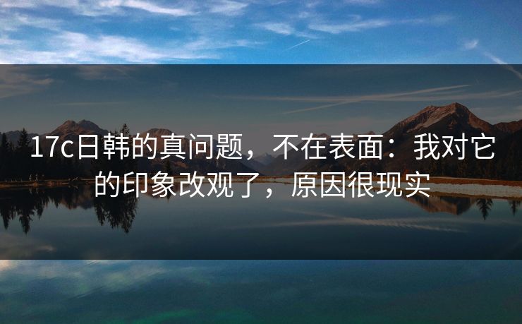 17c日韩的真问题，不在表面：我对它的印象改观了，原因很现实