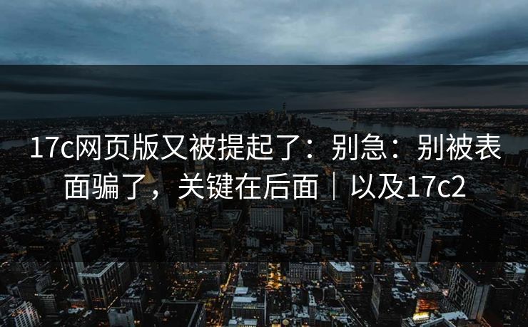 17c网页版又被提起了：别急：别被表面骗了，关键在后面｜以及17c2