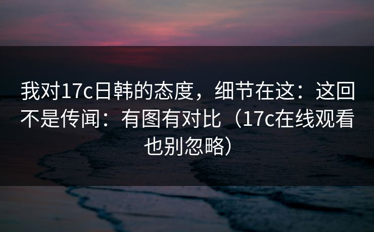 我对17c日韩的态度，细节在这：这回不是传闻：有图有对比（17c在线观看也别忽略）
