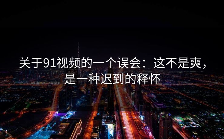 关于91视频的一个误会：这不是爽，是一种迟到的释怀