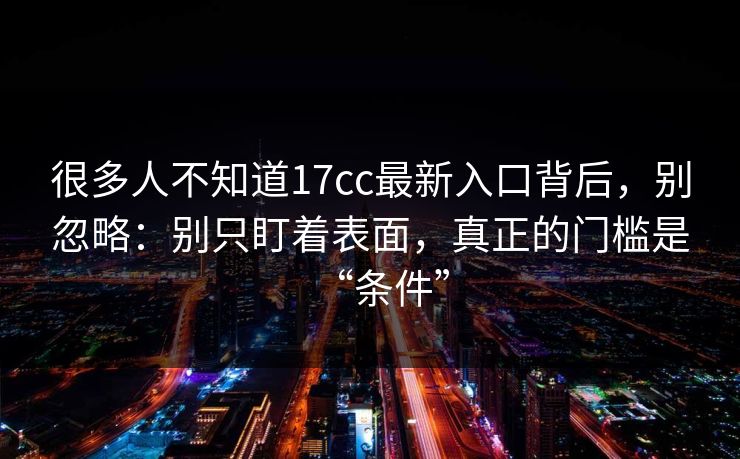 很多人不知道17cc最新入口背后，别忽略：别只盯着表面，真正的门槛是“条件”